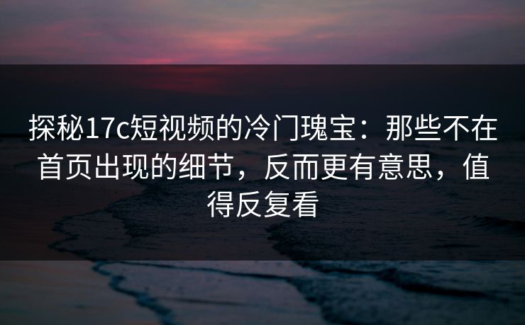 探秘17c短视频的冷门瑰宝:那些不在首页出现的细节,反而更有意思,值得反复看 探秘17c短视频的冷门瑰宝:那些不在首页出现的细节,反而更有意思,值得反复看