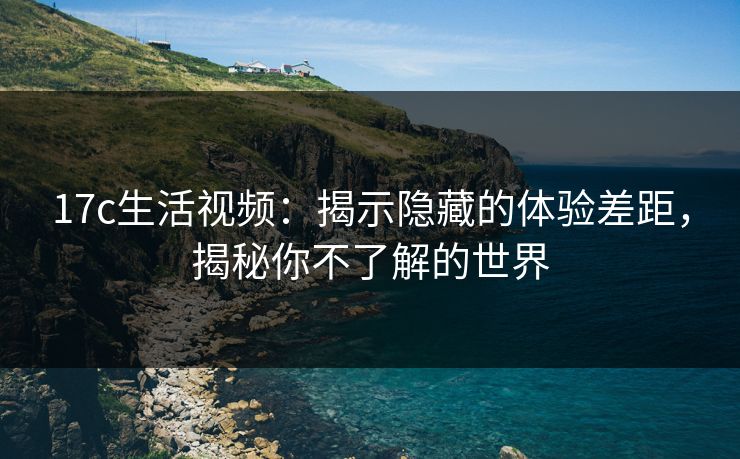 17c生活视频：揭示隐藏的体验差距，揭秘你不了解的世界