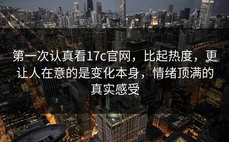 第一次认真看17c官网，比起热度，更让人在意的是变化本身，情绪顶满的真实感受
