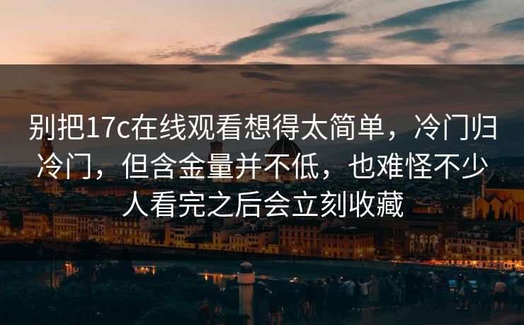 别把17c在线观看想得太简单，冷门归冷门，但含金量并不低，也难怪不少人看完之后会立刻收藏