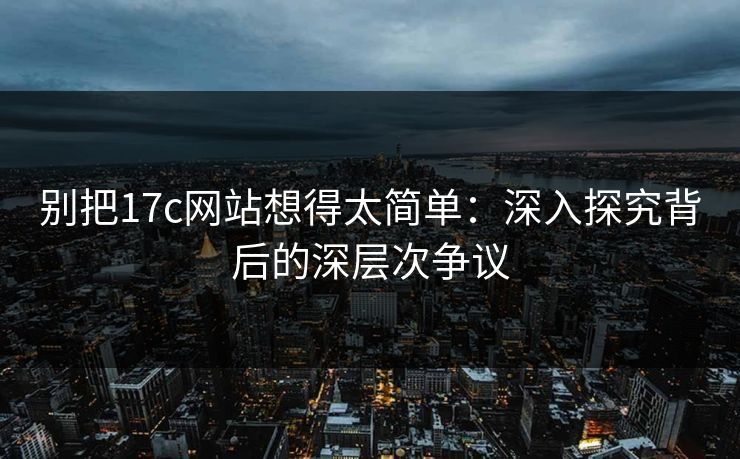 别把17c网站想得太简单：深入探究背后的深层次争议