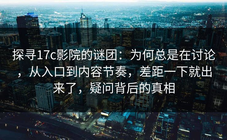 探寻17c影院的谜团:为何总是在讨论,从入口到内容节奏,差距一下就出来了,疑问背后的真相 探寻17c影院的谜团:为何总是在讨论,从入口到内容节奏,差距一下就出来了,疑问背后的真相
