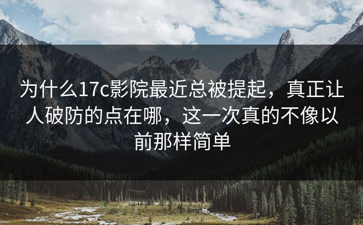 为什么17c影院最近总被提起，真正让人破防的点在哪，这一次真的不像以前那样简单
