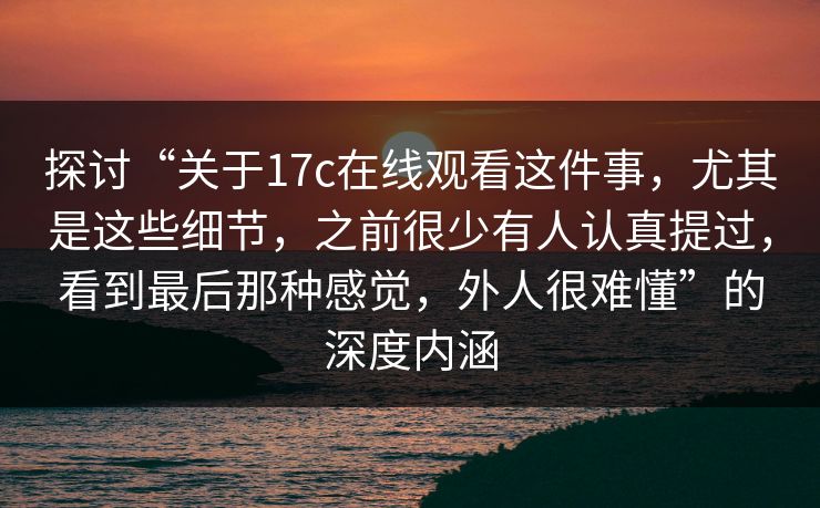 探讨“关于17c在线观看这件事，尤其是这些细节，之前很少有人认真提过，看到最后那种感觉，外人很难懂”的深度内涵