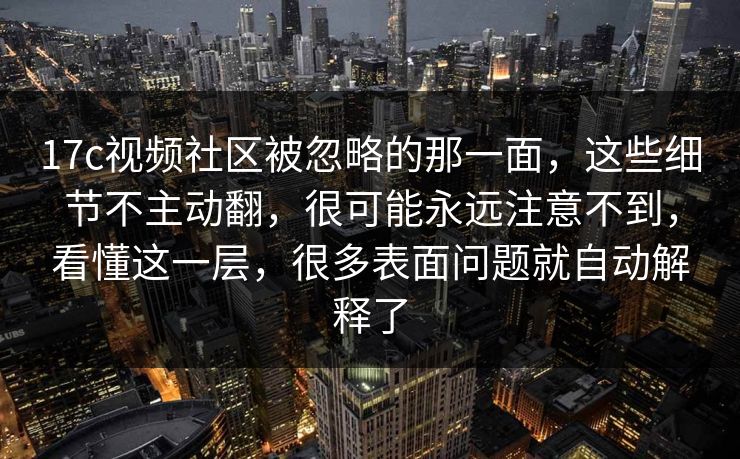 17c视频社区被忽略的那一面，这些细节不主动翻，很可能永远注意不到，看懂这一层，很多表面问题就自动解释了