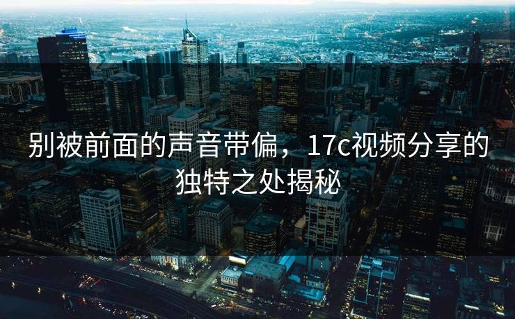 别被前面的声音带偏，17c视频分享的独特之处揭秘