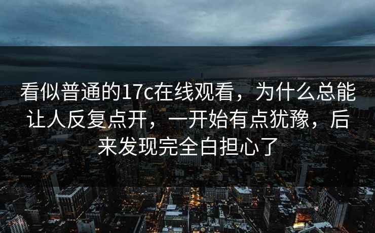 看似普通的17c在线观看,为什么总能让人反复点开,一开始有点犹豫,后来发现完全白担心了 看似普通的17c在线观看,为什么总能让人反复点开,一开始有点犹豫,后来发现完全白担心了