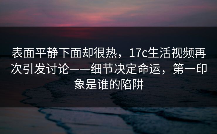 表面平静下面却很热,17c生活视频再次引发讨论——细节决定命运,第一印象是谁的陷阱 表面平静下面却很热,17c生活视频再次引发讨论——细节决定命运,第一印象是谁的陷阱