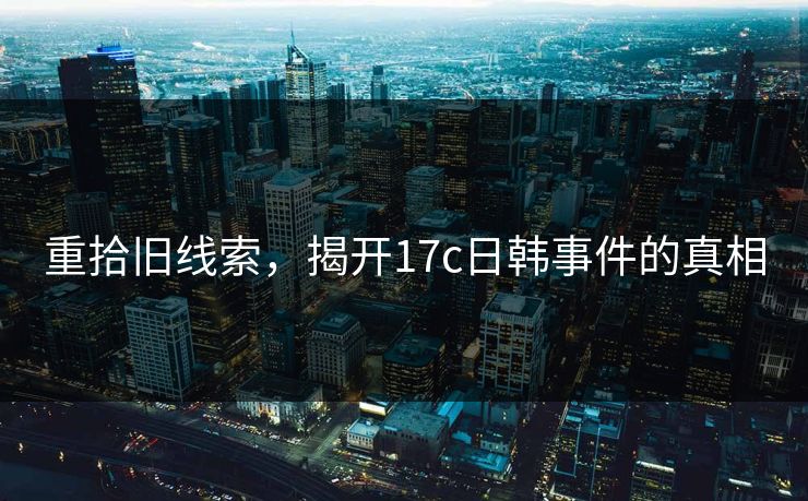 重拾旧线索,揭开17c日韩事件的真相 重拾旧线索,揭开17c日韩事件的真相