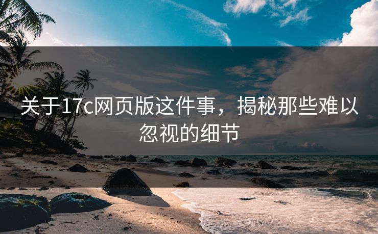 关于17c网页版这件事，揭秘那些难以忽视的细节