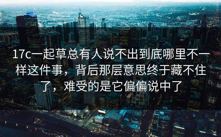 17c一起草总有人说不出到底哪里不一样这件事，背后那层意思终于藏不住了，难受的是它偏偏说中了