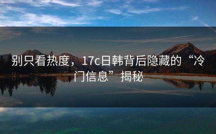别只看热度,17c日韩背后隐藏的“冷门信息”揭秘 别只看热度,17c日韩背后隐藏的“冷门信息”揭秘