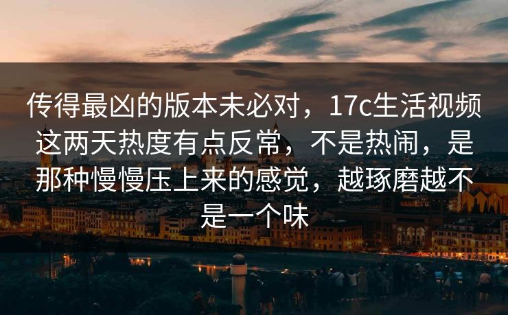 传得最凶的版本未必对，17c生活视频这两天热度有点反常，不是热闹，是那种慢慢压上来的感觉，越琢磨越不是一个味
