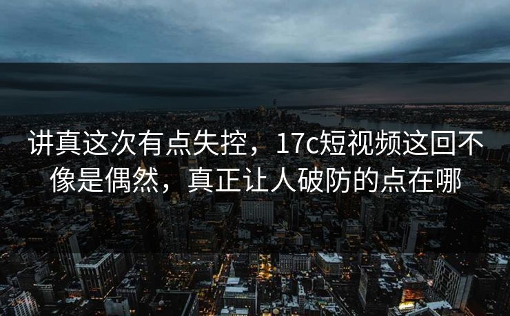 讲真这次有点失控,17c短视频这回不像是偶然,真正让人破防的点在哪 讲真这次有点失控,17c短视频这回不像是偶然,真正让人破防的点在哪