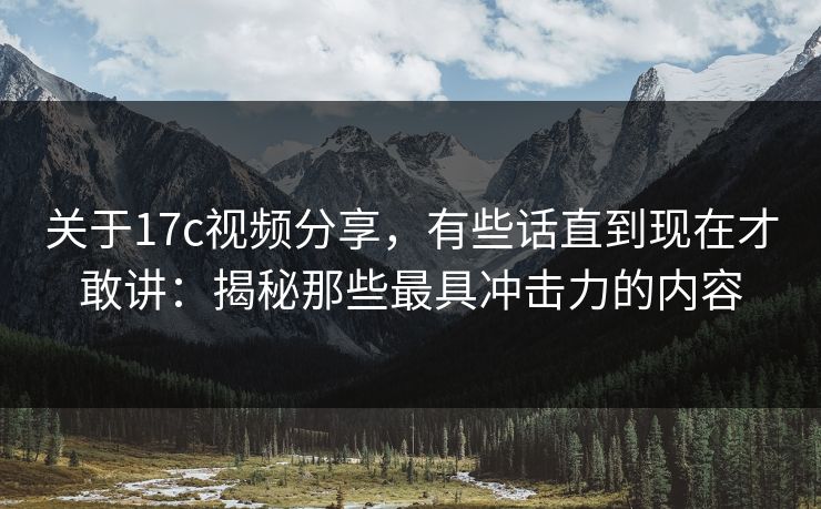关于17c视频分享，有些话直到现在才敢讲：揭秘那些最具冲击力的内容