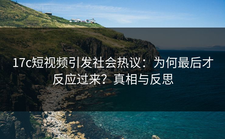 17c短视频引发社会热议：为何最后才反应过来？真相与反思