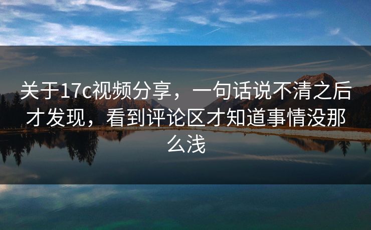 关于17c视频分享,一句话说不清之后才发现,看到评论区才知道事情没那么浅 关于17c视频分享,一句话说不清之后才发现,看到评论区才知道事情没那么浅