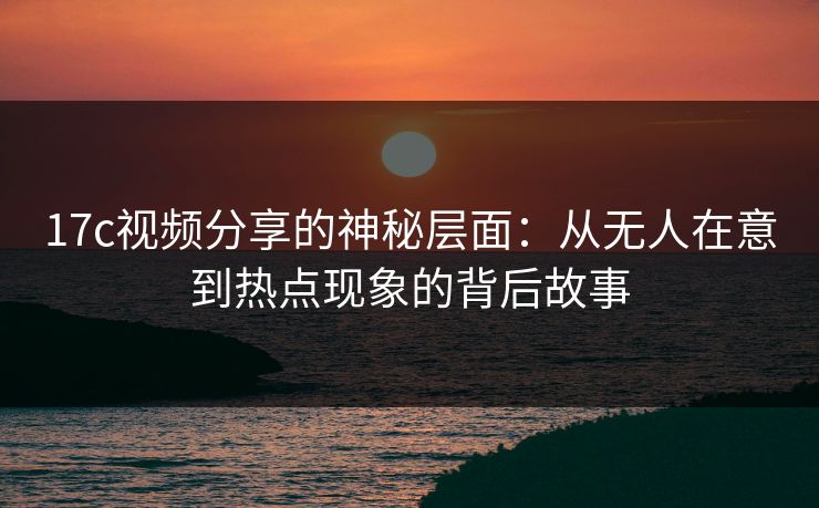 17c视频分享的神秘层面：从无人在意到热点现象的背后故事