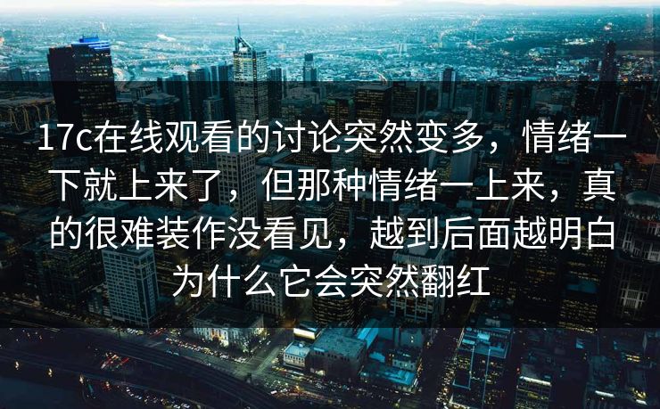17c在线观看的讨论突然变多，情绪一下就上来了，但那种情绪一上来，真的很难装作没看见，越到后面越明白为什么它会突然翻红