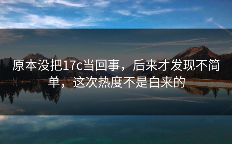 原本没把17c当回事，后来才发现不简单，这次热度不是白来的