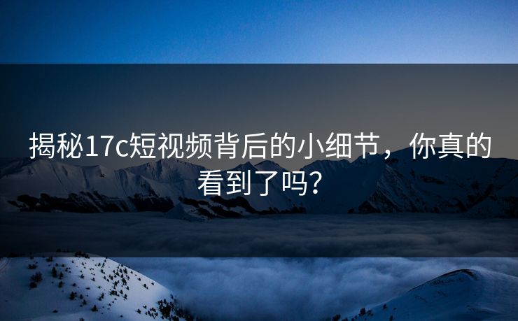 揭秘17c短视频背后的小细节,你真的看到了吗? 揭秘17c短视频背后的小细节,你真的看到了吗?