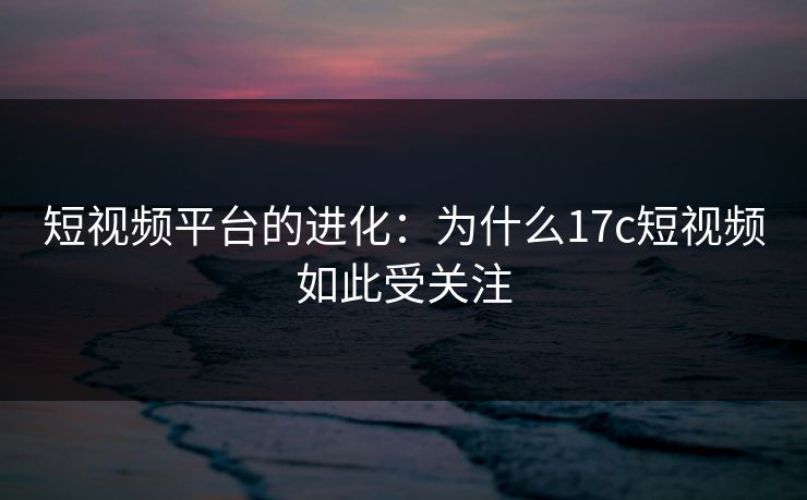 短视频平台的进化:为什么17c短视频如此受关注 短视频平台的进化:为什么17c短视频如此受关注