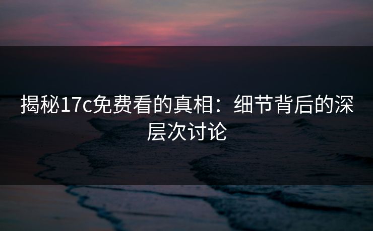 揭秘17c免费看的真相:细节背后的深层次讨论 揭秘17c免费看的真相:细节背后的深层次讨论