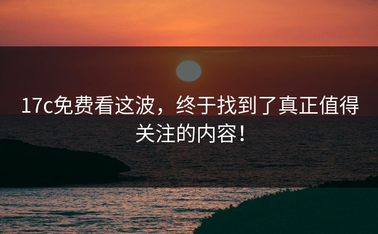 17c免费看这波,终于找到了真正值得关注的内容! 17c免费看这波,终于找到了真正值得关注的内容!