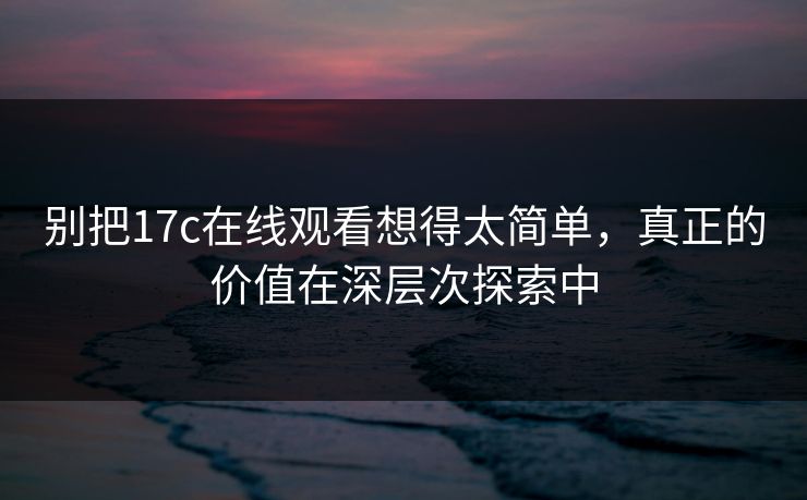 别把17c在线观看想得太简单,真正的价值在深层次探索中 别把17c在线观看想得太简单,真正的价值在深层次探索中